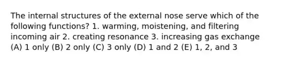 The internal structures of the external nose serve which of the following functions? 1. warming, moistening, and filtering incoming air 2. creating resonance 3. increasing <a href='https://www.questionai.com/knowledge/kU8LNOksTA-gas-exchange' class='anchor-knowledge'>gas exchange</a> (A) 1 only (B) 2 only (C) 3 only (D) 1 and 2 (E) 1, 2, and 3