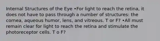 Internal Structures of the Eye •For light to reach the retina, it does not have to pass through a number of structures: the cornea, aqueous humor, lens, and vitreous. T or F? •All must remain clear for light to reach the retina and stimulate the photoreceptor cells. T o F?