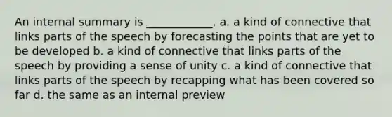 An internal summary is ____________. a. a kind of connective that links parts of the speech by forecasting the points that are yet to be developed b. a kind of connective that links parts of the speech by providing a sense of unity c. a kind of connective that links parts of the speech by recapping what has been covered so far d. the same as an internal preview