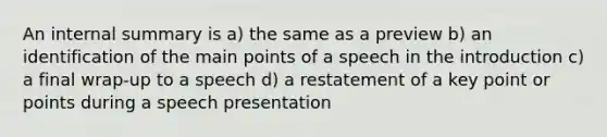 An internal summary is a) the same as a preview b) an identification of the main points of a speech in the introduction c) a final wrap-up to a speech d) a restatement of a key point or points during a speech presentation