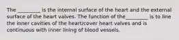 The _________ is the internal surface of the heart and the external surface of the heart valves. The function of the_________ is to line the inner cavities of the heart/cover heart valves and is continuous with inner lining of blood vessels.