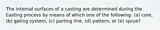 The internal surfaces of a casting are determined during the casting process by means of which one of the following: (a) core, (b) gating system, (c) parting line, (d) pattern, or (e) sprue?