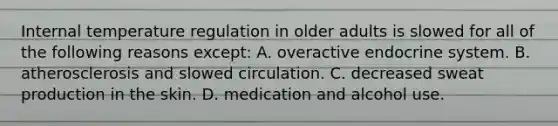 Internal temperature regulation in older adults is slowed for all of the following reasons except: A. overactive endocrine system. B. atherosclerosis and slowed circulation. C. decreased sweat production in the skin. D. medication and alcohol use.