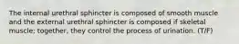 The internal urethral sphincter is composed of smooth muscle and the external urethral sphincter is composed if skeletal muscle; together, they control the process of urination. (T/F)