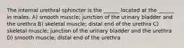 The internal urethral sphincter is the ______ located at the ______ in males. A) smooth muscle; junction of the urinary bladder and the urethra B) skeletal muscle; distal end of the urethra C) skeletal muscle; junction of the urinary bladder and the urethra D) smooth muscle; distal end of the urethra