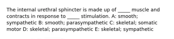 The internal urethral sphincter is made up of _____ muscle and contracts in response to _____ stimulation. A: smooth; sympathetic B: smooth; parasympathetic C: skeletal; somatic motor D: skeletal; parasympathetic E: skeletal; sympathetic