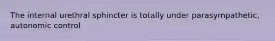 The internal urethral sphincter is totally under parasympathetic, autonomic control