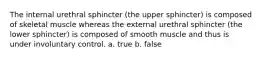 The internal urethral sphincter (the upper sphincter) is composed of skeletal muscle whereas the external urethral sphincter (the lower sphincter) is composed of smooth muscle and thus is under involuntary control. a. true b. false