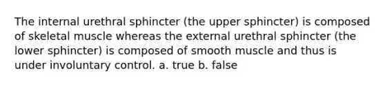 The internal urethral sphincter (the upper sphincter) is composed of skeletal muscle whereas the external urethral sphincter (the lower sphincter) is composed of smooth muscle and thus is under involuntary control. a. true b. false