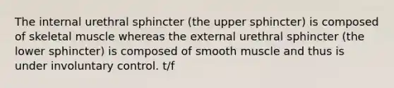 The internal urethral sphincter (the upper sphincter) is composed of skeletal muscle whereas the external urethral sphincter (the lower sphincter) is composed of smooth muscle and thus is under involuntary control. t/f