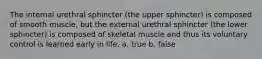 The internal urethral sphincter (the upper sphincter) is composed of smooth muscle, but the external urethral sphincter (the lower sphincter) is composed of skeletal muscle and thus its voluntary control is learned early in life. a. true b. false