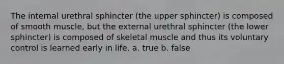 The internal urethral sphincter (the upper sphincter) is composed of smooth muscle, but the external urethral sphincter (the lower sphincter) is composed of skeletal muscle and thus its voluntary control is learned early in life. a. true b. false