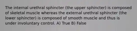 The internal urethral sphincter (the upper sphincter) is composed of skeletal muscle whereas the external urethral sphincter (the lower sphincter) is composed of smooth muscle and thus is under involuntary control. A) True B) False