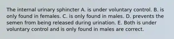 The internal urinary sphincter A. is under voluntary control. B. is only found in females. C. is only found in males. D. prevents the semen from being released during urination. E. Both is under voluntary control and is only found in males are correct.