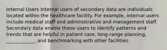 Internal Users Internal users of secondary data are individuals located within the healthcare facility. For example, internal users include medical staff and administrative and management staff. Secondary data enable these users to identify patterns and trends that are helpful in patient care, long-range planning, ____________, and benchmarking with other facilities.