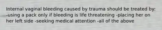 Internal vaginal bleeding caused by trauma should be treated by: -using a pack only if bleeding is life threatening -placing her on her left side -seeking medical attention -all of the above