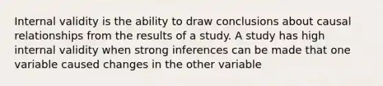 Internal validity is the ability to draw conclusions about causal relationships from the results of a study. A study has high internal validity when strong inferences can be made that one variable caused changes in the other variable