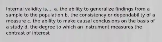 Internal validity is.... a. the ability to generalize findings from a sample to the population b. the consistency or dependability of a measure c. the ability to make causal conclusions on the basis of a study d. the degree to which an instrument measures the contrast of interest