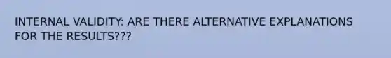 INTERNAL VALIDITY: ARE THERE ALTERNATIVE EXPLANATIONS FOR THE RESULTS???