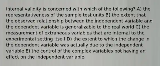 Internal validity is concerned with which of the following? A) the representativeness of the sample test units B) the extent that the observed relationship between the independent variable and the dependent variable is generalizable to the real world C) the measurement of extraneous variables that are internal to the experimental setting itself D) the extent to which the change in the dependent variable was actually due to the independent variable E) the control of the complex variables not having an effect on the independent variable