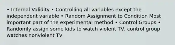 • Internal Validity • Controlling all variables except the independent variable • Random Assignment to Condition Most important part of the experimental method • Control Groups • Randomly assign some kids to watch violent TV, control group watches nonviolent TV