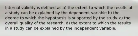 Internal validity is defined as a) the extent to which the results of a study can be explained by the dependent variable b) the degree to which the hypothesis is supported by the study. c) the overall quality of the research. d) the extent to which the results in a study can be explained by the independent variable.