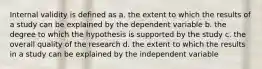 Internal validity is defined as a. the extent to which the results of a study can be explained by the dependent variable b. the degree to which the hypothesis is supported by the study c. the overall quality of the research d. the extent to which the results in a study can be explained by the independent variable