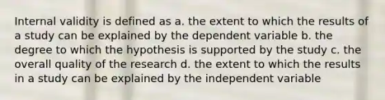 Internal validity is defined as a. the extent to which the results of a study can be explained by the dependent variable b. the degree to which the hypothesis is supported by the study c. the overall quality of the research d. the extent to which the results in a study can be explained by the independent variable