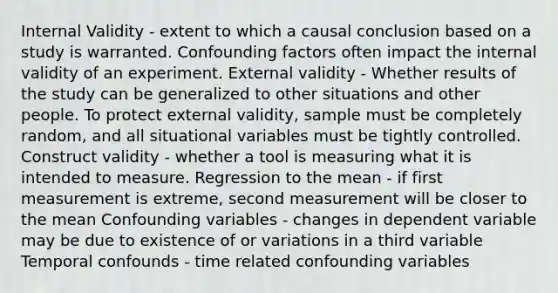 Internal Validity - extent to which a causal conclusion based on a study is warranted. Confounding factors often impact the internal validity of an experiment. External validity - Whether results of the study can be generalized to other situations and other people. To protect external validity, sample must be completely random, and all situational variables must be tightly controlled. Construct validity - whether a tool is measuring what it is intended to measure. Regression to the mean - if first measurement is extreme, second measurement will be closer to the mean Confounding variables - changes in dependent variable may be due to existence of or variations in a third variable Temporal confounds - time related confounding variables