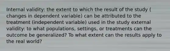 Internal validity: the extent to which the result of the study ( changes in dependent variable) can be attributed to the treatment (independent variable) used in the study external validity: to what populations, settings, or treatments can the outcome be generalized? To what extent can the results apply to the real world?