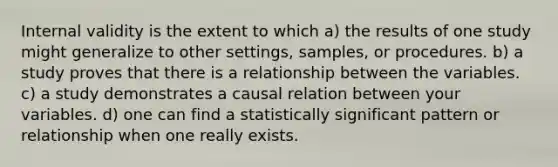 Internal validity is the extent to which a) the results of one study might generalize to other settings, samples, or procedures. b) a study proves that there is a relationship between the variables. c) a study demonstrates a causal relation between your variables. d) one can find a statistically significant pattern or relationship when one really exists.