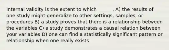 Internal validity is the extent to which ______. A) the results of one study might generalize to other settings, samples, or procedures B) a study proves that there is a relationship between the variables C) a study demonstrates a causal relation between your variables D) one can find a statistically significant pattern or relationship when one really exists