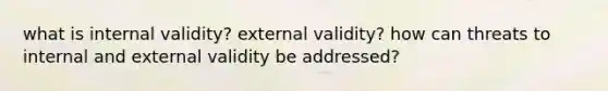 what is internal validity? external validity? how can threats to internal and external validity be addressed?