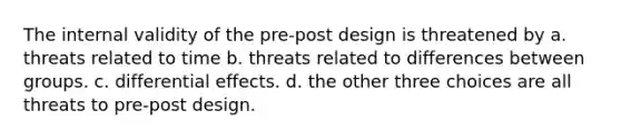 The internal validity of the pre-post design is threatened by a. threats related to time b. threats related to differences between groups. c. differential effects. d. the other three choices are all threats to pre-post design.