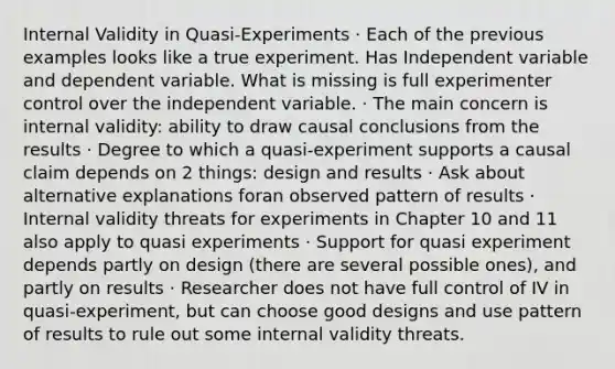 Internal Validity in Quasi-Experiments · Each of the previous examples looks like a true experiment. Has Independent variable and dependent variable. What is missing is full experimenter control over the independent variable. · The main concern is internal validity: ability to draw causal conclusions from the results · Degree to which a quasi-experiment supports a causal claim depends on 2 things: design and results · Ask about alternative explanations foran observed pattern of results · Internal validity threats for experiments in Chapter 10 and 11 also apply to quasi experiments · Support for quasi experiment depends partly on design (there are several possible ones), and partly on results · Researcher does not have full control of IV in quasi-experiment, but can choose good designs and use pattern of results to rule out some internal validity threats.