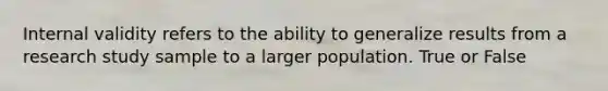Internal validity refers to the ability to generalize results from a research study sample to a larger population. True or False
