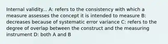 Internal validity... A: refers to the consistency with which a measure assesses the concept it is intended to measure B: decreases because of systematic error variance C: refers to the degree of overlap between the construct and the measuring instrument D: both A and B