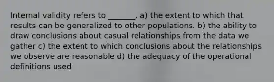 Internal validity refers to _______. a) the extent to which that results can be generalized to other populations. b) the ability to draw conclusions about casual relationships from the data we gather c) the extent to which conclusions about the relationships we observe are reasonable d) the adequacy of the operational definitions used