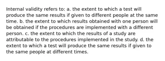 Internal validity refers to: a. the extent to which a test will produce the same results if given to different people at the same time. b. the extent to which results obtained with one person will be obtained if the procedures are implemented with a different person. c. the extent to which the results of a study are attributable to the procedures implemented in the study. d. the extent to which a test will produce the same results if given to the same people at different times.