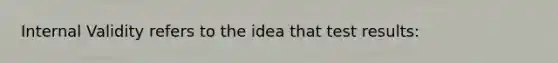 Internal Validity refers to the idea that test results:
