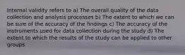 Internal validity refers to a) The overall quality of the data collection and analysis processes b) The extent to which we can be sure of the accuracy of the findings c) The accuracy of the instruments used for data collection during the study d) The extent to which the results of the study can be applied to other groups