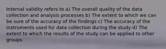 Internal validity refers to a) The overall quality of the data collection and analysis processes b) The extent to which we can be sure of the accuracy of the findings c) The accuracy of the instruments used for data collection during the study d) The extent to which the results of the study can be applied to other groups