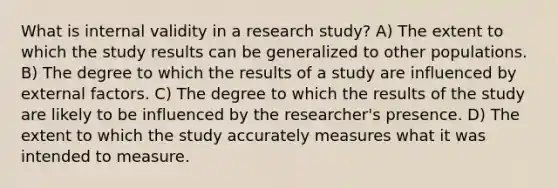 What is internal validity in a research study? A) The extent to which the study results can be generalized to other populations. B) The degree to which the results of a study are influenced by external factors. C) The degree to which the results of the study are likely to be influenced by the researcher's presence. D) The extent to which the study accurately measures what it was intended to measure.