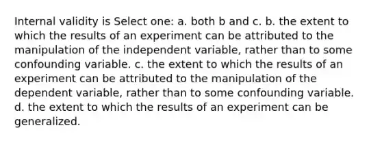 Internal validity is​ Select one: a. both b and c. b. the extent to which the results of an experiment can be attributed to the manipulation of the independent variable, rather than to some confounding variable. c. the extent to which the results of an experiment can be attributed to the manipulation of the dependent variable, rather than to some confounding variable. d. the extent to which the results of an experiment can be generalized.