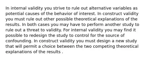 In internal validity you strive to rule out alternative variables as potential causes of the behavior of interest. In construct validity you must rule out other possible theoretical explanations of the results. In both cases you may have to perform another study to rule out a threat to validity. For internal validity you may find it possible to redesign the study to control for the source of confounding. In construct validity you must design a new study that will permit a choice between the two competing theoretical explanations of the results .