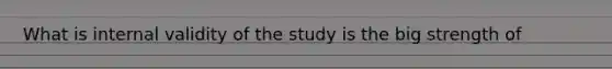 What is internal validity of the study is the big strength of