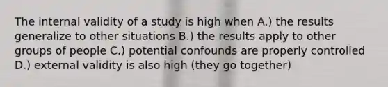 The internal validity of a study is high when A.) the results generalize to other situations B.) the results apply to other groups of people C.) potential confounds are properly controlled D.) external validity is also high (they go together)