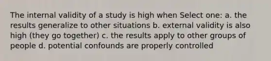 The internal validity of a study is high when Select one: a. the results generalize to other situations b. external validity is also high (they go together) c. the results apply to other groups of people d. potential confounds are properly controlled