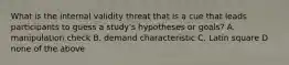 What is the internal validity threat that is a cue that leads participants to guess a study's hypotheses or goals? A. manipulation check B. demand characteristic C. Latin square D none of the above