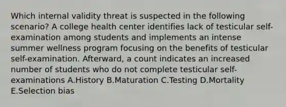 Which internal validity threat is suspected in the following scenario? A college health center identifies lack of testicular self-examination among students and implements an intense summer wellness program focusing on the benefits of testicular self-examination. Afterward, a count indicates an increased number of students who do not complete testicular self-examinations A.History B.Maturation C.Testing D.Mortality E.Selection bias